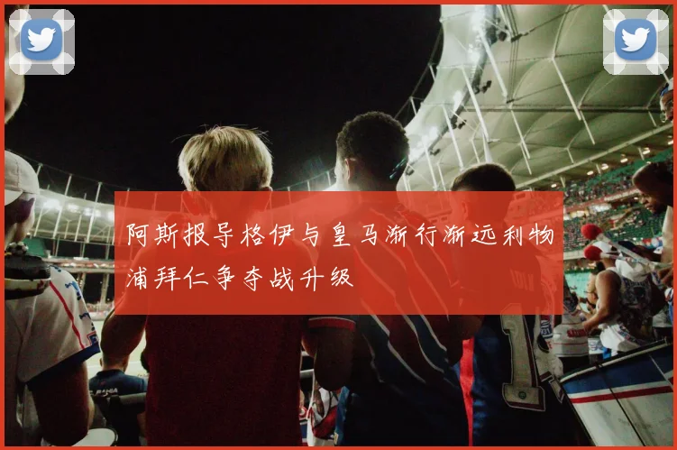 阿斯报导格伊与皇马渐行渐远利物浦拜仁争夺战升级