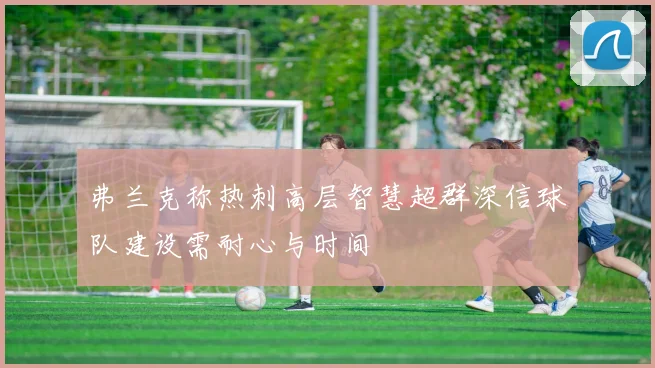 弗兰克称热刺高层智慧超群深信球队建设需耐心与时间