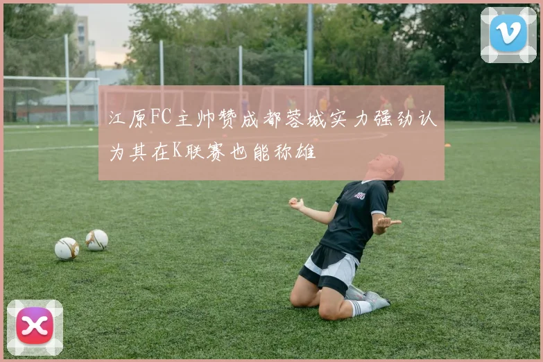 江原FC主帅赞成都蓉城实力强劲认为其在K联赛也能称雄