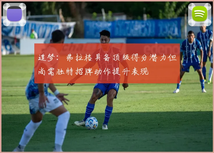 追梦：弗拉格具备顶级得分潜力但尚需独特招牌动作提升表现
