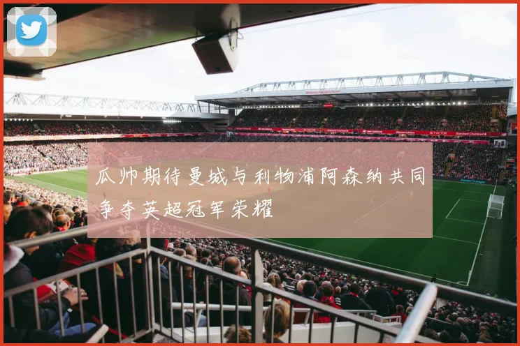 瓜帅期待曼城与利物浦阿森纳共同争夺英超冠军荣耀