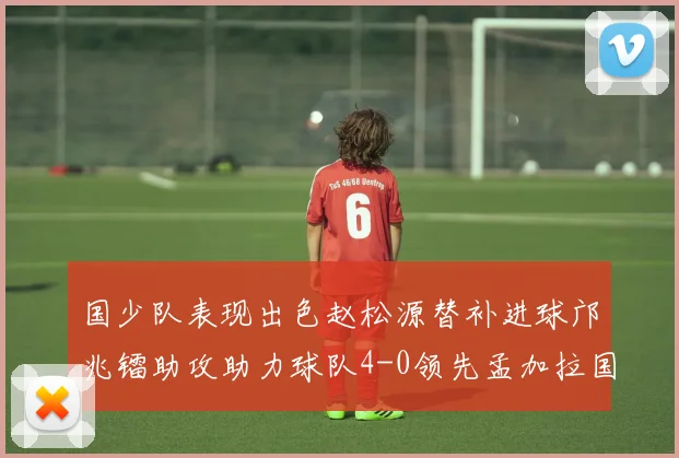国少队表现出色赵松源替补进球邝兆镭助攻助力球队4-0领先孟加拉国