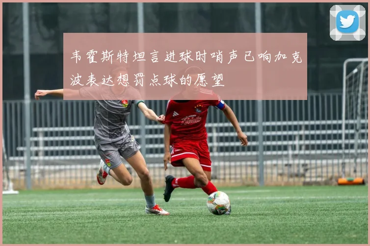 韦霍斯特坦言进球时哨声已响加克波表达想罚点球的愿望