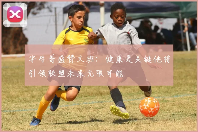 字母哥盛赞文班：健康是关键他将引领联盟未来无限可能