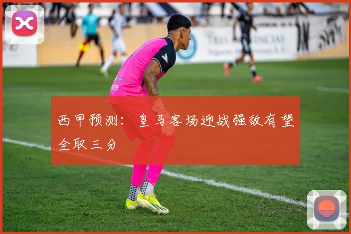 西甲预测：皇马客场迎战强敌有望全取三分