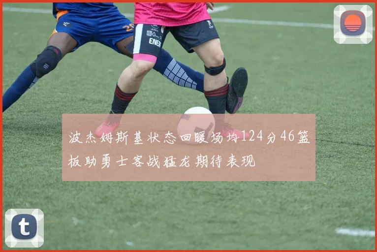 波杰姆斯基状态回暖场均124分46篮板助勇士客战猛龙期待表现