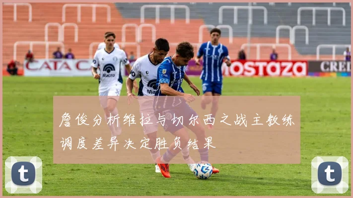 詹俊分析维拉与切尔西之战主教练调度差异决定胜负结果