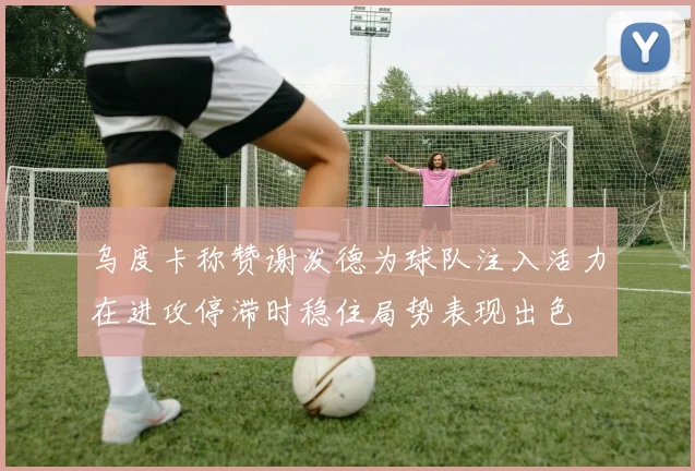 乌度卡称赞谢泼德为球队注入活力在进攻停滞时稳住局势表现出色
