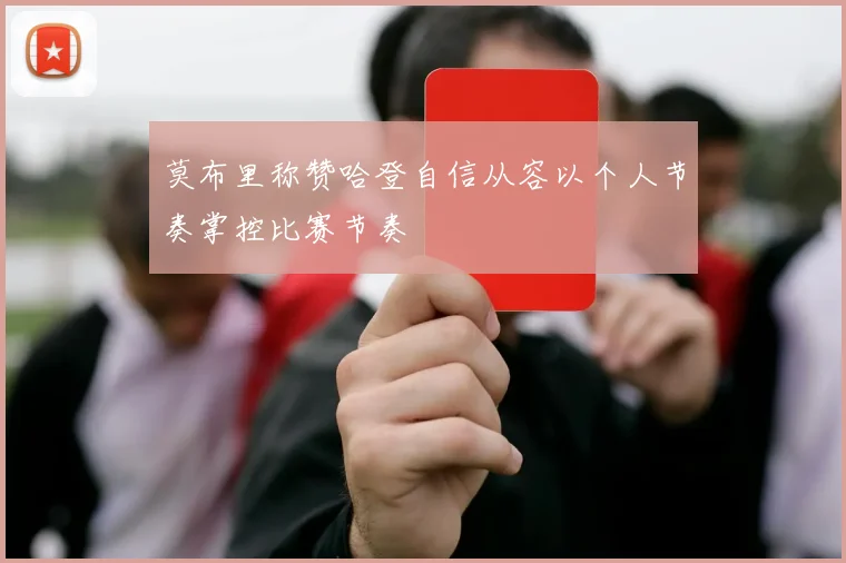 莫布里称赞哈登自信从容以个人节奏掌控比赛节奏