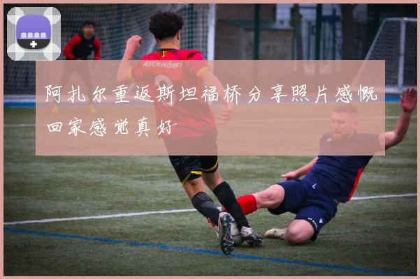 阿扎尔重返斯坦福桥分享照片感慨回家感觉真好