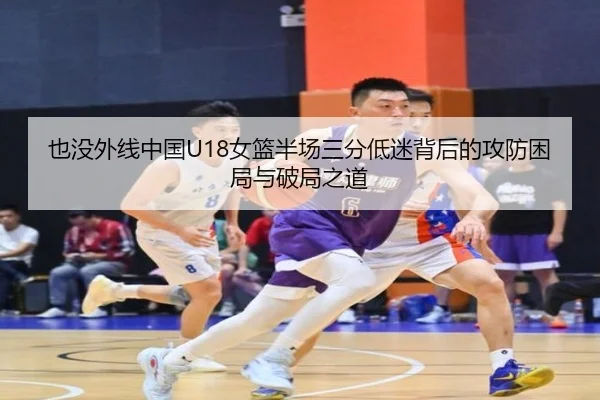 也没外线中国U18女篮半场三分低迷背后的攻防困局与破局之道